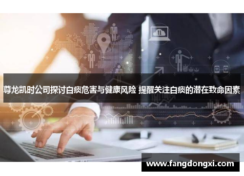 尊龙凯时公司探讨白痰危害与健康风险 提醒关注白痰的潜在致命因素
