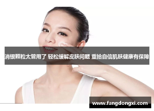 消银颗粒太管用了 轻松缓解皮肤问题 重拾自信肌肤健康有保障 消银颗粒太管用了 轻松缓解皮肤问题 重拾自信肌肤健康有保障
